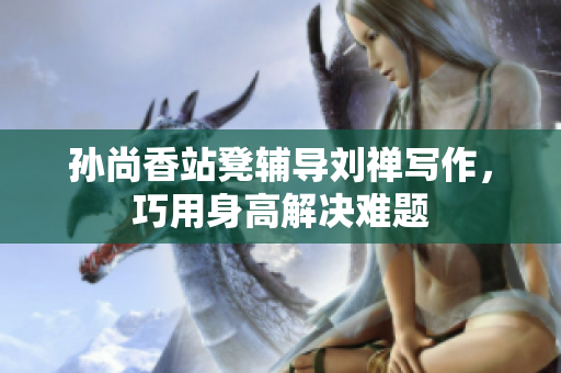 孙尚香站凳辅导刘禅写作，巧用身高解决难题