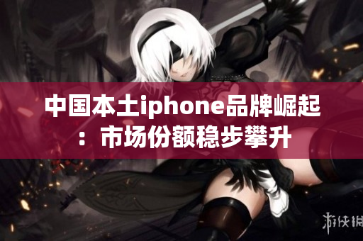 中国本土iphone品牌崛起：市场份额稳步攀升