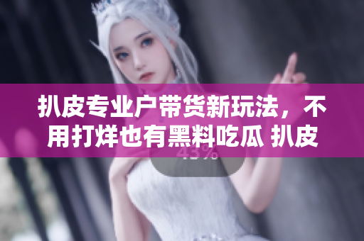 扒皮专业户带货新玩法，不用打烊也有黑料吃瓜 扒皮师不打烊，新鲜黑料随时带货