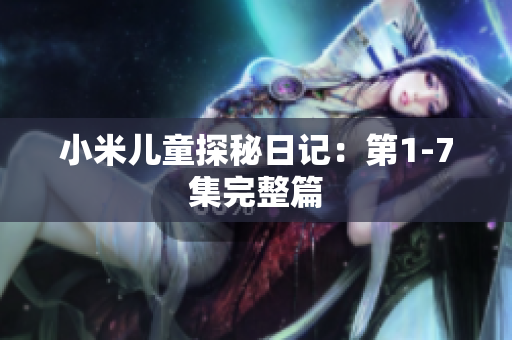 小米儿童探秘日记：第1-7集完整篇