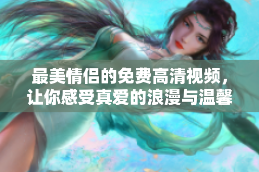 最美情侣的免费高清视频，让你感受真爱的浪漫与温馨