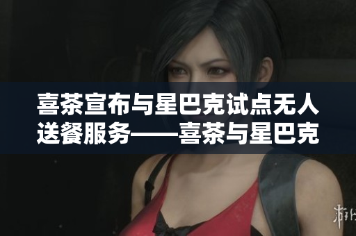 喜茶宣布与星巴克试点无人送餐服务——喜茶与星巴克联手试行无人送餐