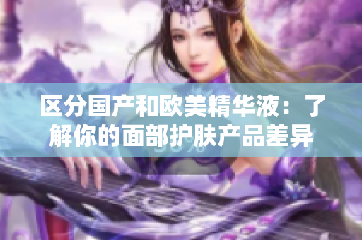 区分国产和欧美精华液：了解你的面部护肤产品差异