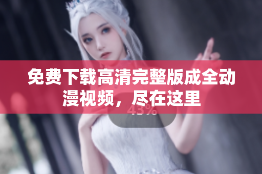 免费下载高清完整版成全动漫视频，尽在这里