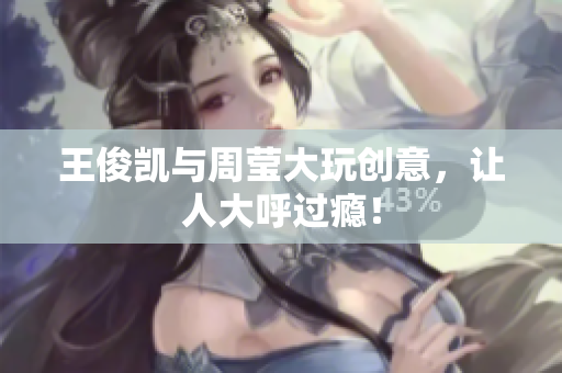 王俊凯与周莹大玩创意，让人大呼过瘾！