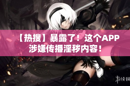【热搜】暴露了！这个APP涉嫌传播淫秽内容！