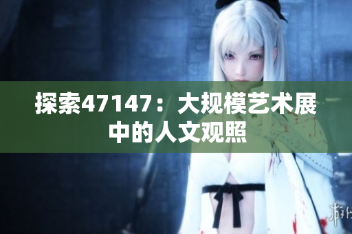 探索47147：大规模艺术展中的人文观照