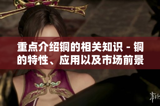 重点介绍铜的相关知识 - 铜的特性、应用以及市场前景分析