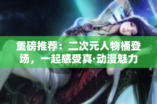 重磅推荐：二次元人物桶登场，一起感受真·动漫魅力！