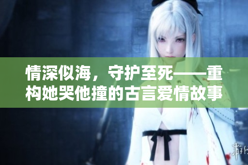 情深似海，守护至死——重构她哭他撞的古言爱情故事