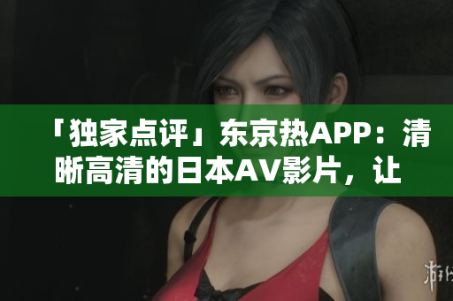 「独家点评」东京热APP：清晰高清的日本AV影片，让你不离手！