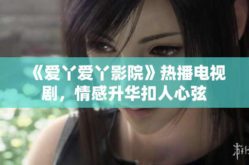 《爱丫爱丫影院》热播电视剧，情感升华扣人心弦