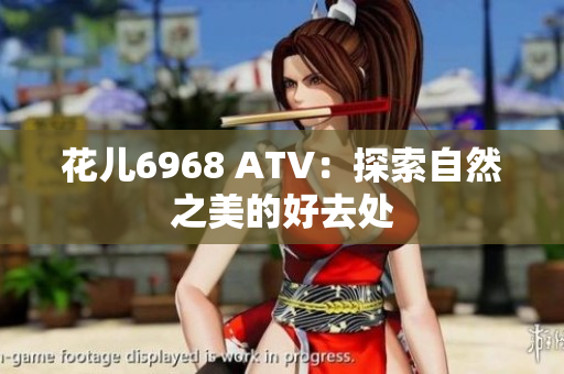 花儿6968 ATV：探索自然之美的好去处