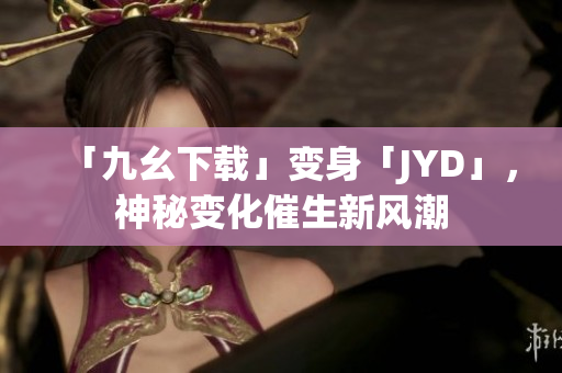 「九幺下载」变身「JYD」，神秘变化催生新风潮