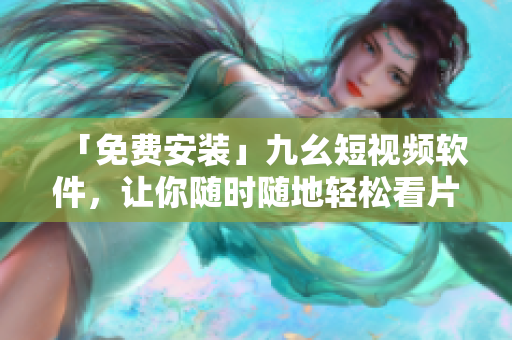 「免费安装」九幺短视频软件，让你随时随地轻松看片