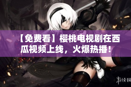 【免费看】樱桃电视剧在西瓜视频上线，火爆热播！