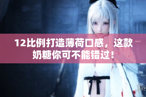 12比例打造薄荷口感，这款奶糖你可不能错过！