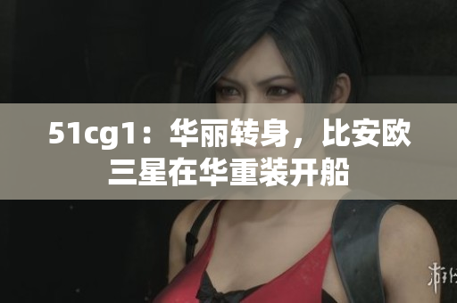 51cg1：华丽转身，比安欧三星在华重装开船