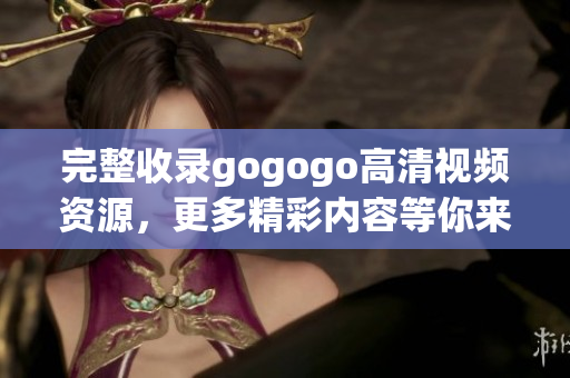 完整收录gogogo高清视频资源，更多精彩内容等你来！