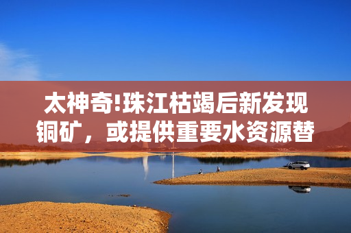 太神奇!珠江枯竭后新发现铜矿，或提供重要水资源替代。
