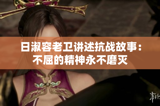日淑容老卫讲述抗战故事：不屈的精神永不磨灭