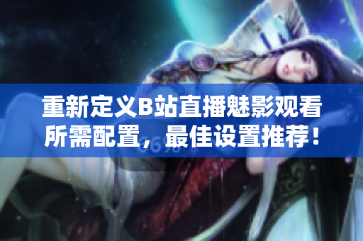 重新定义B站直播魅影观看所需配置，最佳设置推荐！