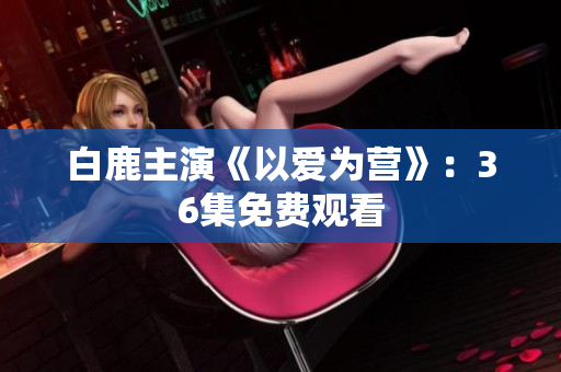 白鹿主演《以爱为营》：36集免费观看
