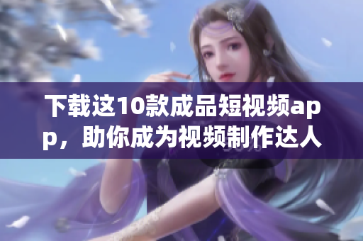 下载这10款成品短视频app，助你成为视频制作达人