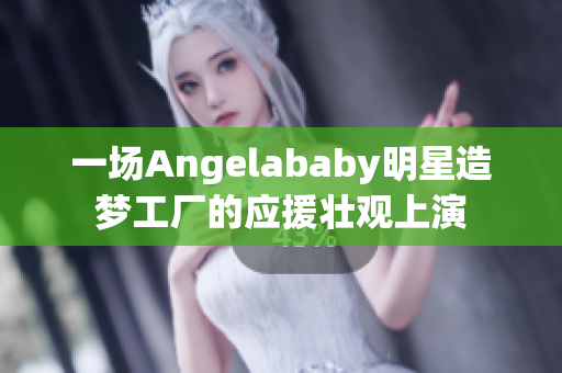 一场Angelababy明星造梦工厂的应援壮观上演