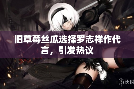 旧草莓丝瓜选择罗志祥作代言，引发热议