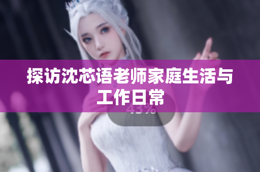 探访沈芯语老师家庭生活与工作日常