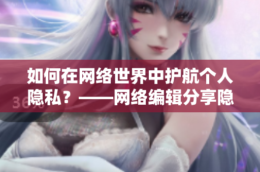 如何在网络世界中护航个人隐私？——网络编辑分享隐私保护技巧