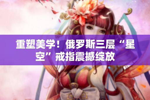 重塑美学！俄罗斯三层“星空”戒指震撼绽放