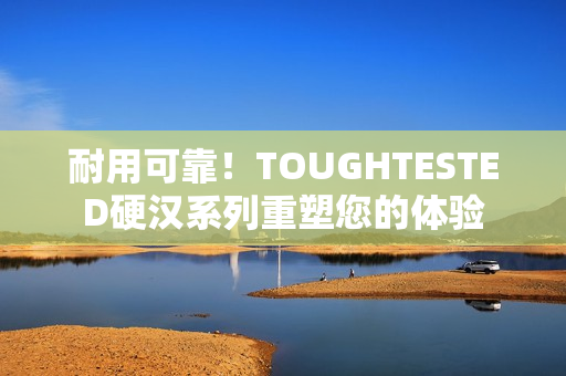 耐用可靠！TOUGHTESTED硬汉系列重塑您的体验
