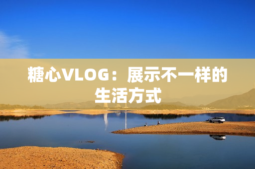 糖心VLOG：展示不一样的生活方式