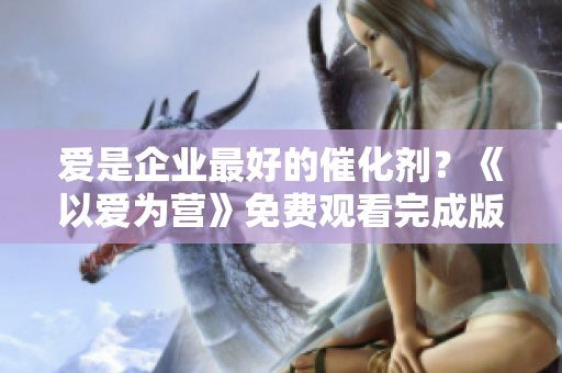 爱是企业最好的催化剂？《以爱为营》免费观看完成版，网络编辑推荐！