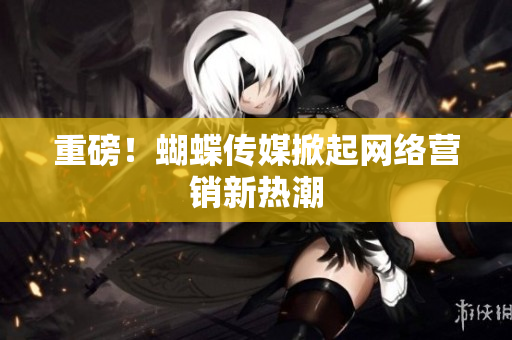 重磅！蝴蝶传媒掀起网络营销新热潮