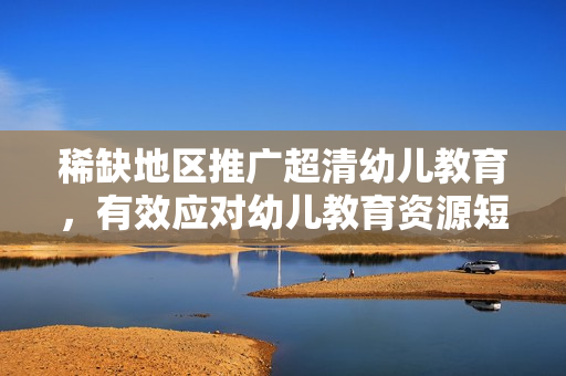 稀缺地区推广超清幼儿教育，有效应对幼儿教育资源短缺问题