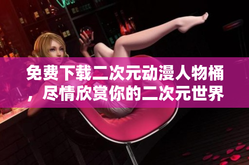 免费下载二次元动漫人物桶，尽情欣赏你的二次元世界！
