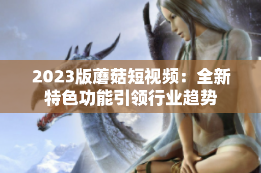 2023版蘑菇短视频：全新特色功能引领行业趋势