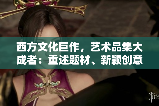 西方文化巨作，艺术品集大成者：重述题材、新颖创意，非凡的灵感倾注。