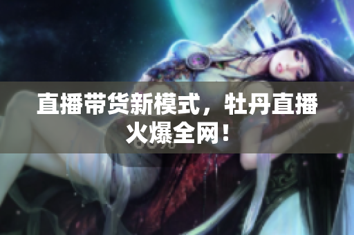直播带货新模式，牡丹直播火爆全网！