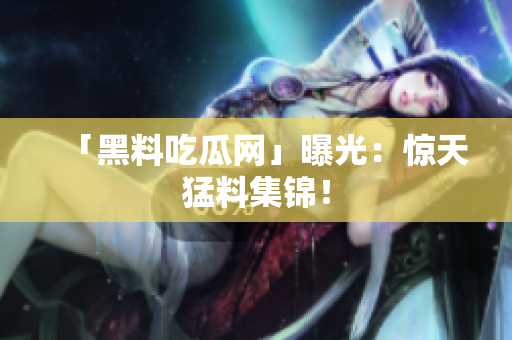 「黑料吃瓜网」曝光：惊天猛料集锦！