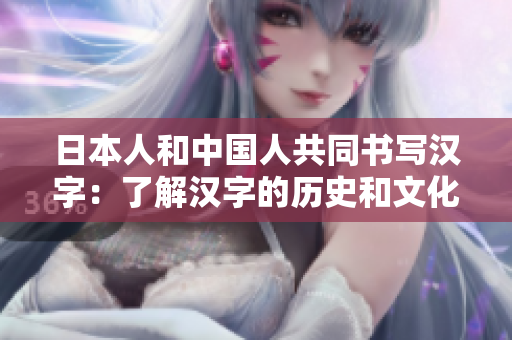 日本人和中国人共同书写汉字：了解汉字的历史和文化价值