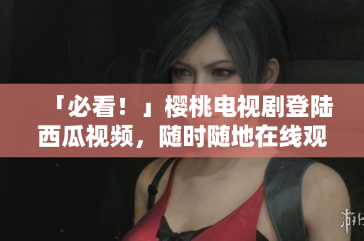 「必看！」樱桃电视剧登陆西瓜视频，随时随地在线观看