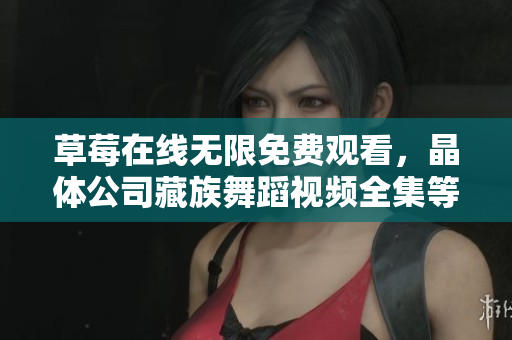 草莓在线无限免费观看，晶体公司藏族舞蹈视频全集等你来看