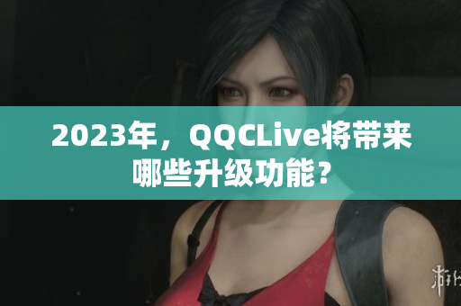 2023年，QQCLive将带来哪些升级功能？