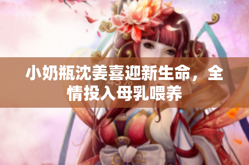 小奶瓶沈姜喜迎新生命，全情投入母乳喂养
