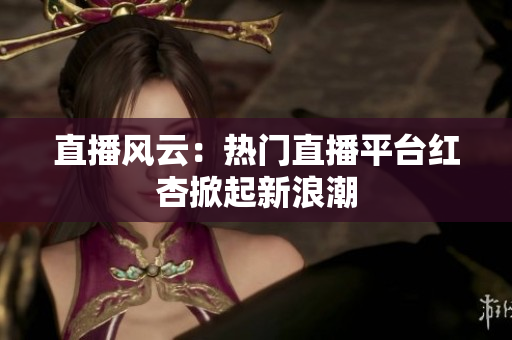 直播风云：热门直播平台红杏掀起新浪潮