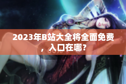 2023年B站大全将全面免费，入口在哪？